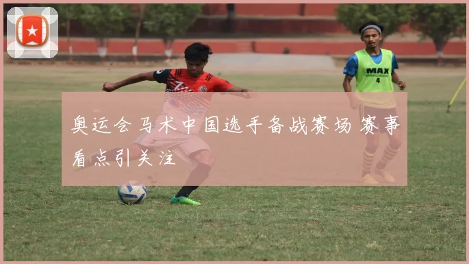 奥运会马术中国选手备战赛场 赛事看点引关注